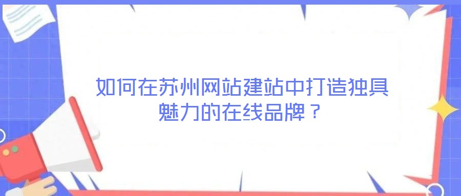 如何在蘇州網站建站中打造獨具魅力的在線品牌？