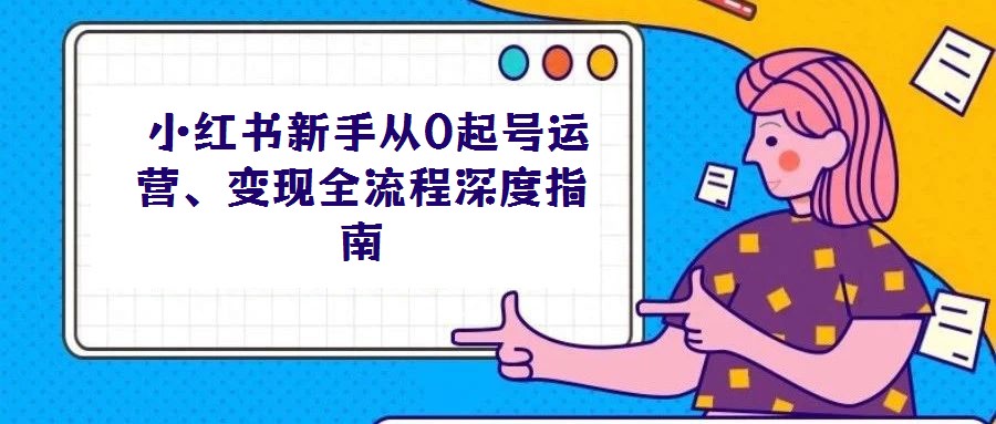  小紅書新手從0起號(hào)運(yùn)營、變現(xiàn)全流程深度指南